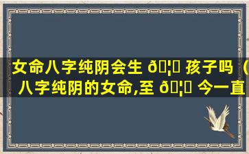 女命八字纯阴会生 🦉 孩子吗（八字纯阴的女命,至 🦅 今一直单身）